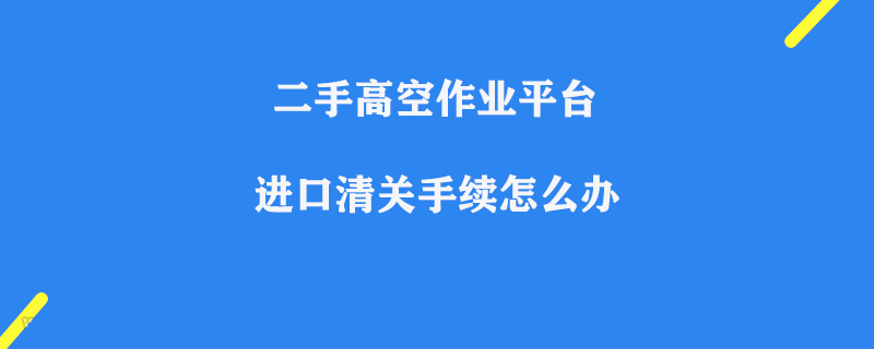 二手高空作業(yè)平臺進口清關手續(xù)怎么辦