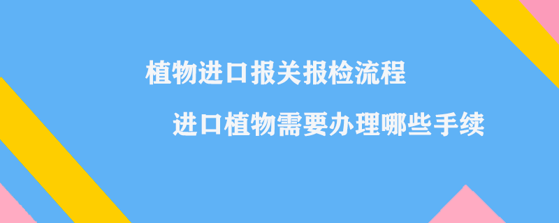 植物進口報關(guān)報檢流程_進口植物需要辦理哪些手續(xù)