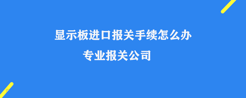 顯示板進口報關(guān)手續(xù)怎么辦_專業(yè)報關(guān)公司