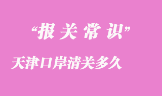 天津口岸清關(guān)多久_天津港口進口貨物清關(guān)時效